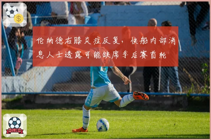 伦纳德右膝炎症反复，快船内部消息人士透露可能缺席季后赛首轮