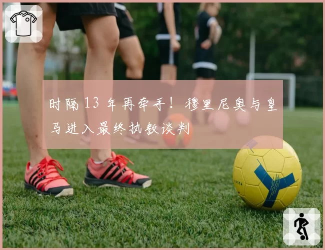 时隔 13 年再牵手！穆里尼奥与皇马进入最终执教谈判