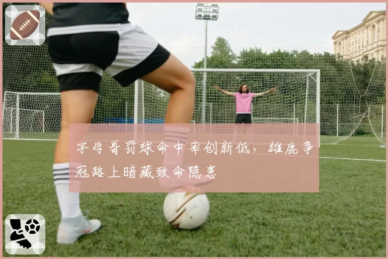 字母哥罚球命中率创新低，雄鹿争冠路上暗藏致命隐患