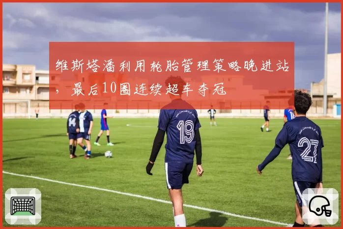 维斯塔潘利用轮胎管理策略晚进站,最后10圈连续超车夺冠