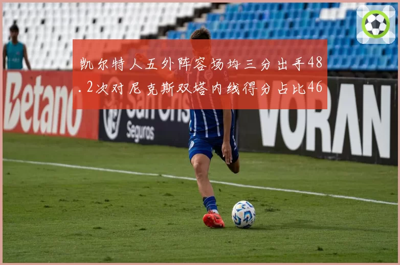 凯尔特人五外阵容场均三分出手48.2次对尼克斯双塔内线得分占比46.8%,攻防哲学直接对话
