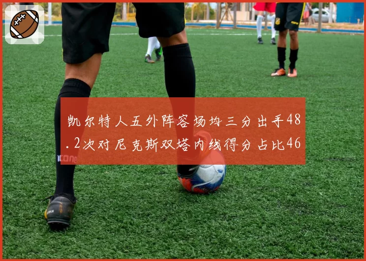 凯尔特人五外阵容场均三分出手48.2次对尼克斯双塔内线得分占比46.8%，攻防哲学直接对话