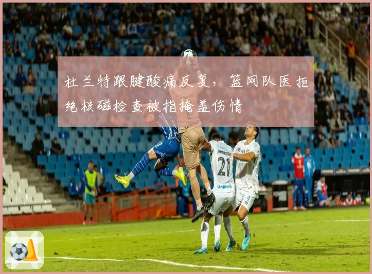 杜兰特跟腱酸痛反复，篮网队医拒绝核磁检查被指掩盖伤情