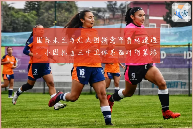 国际米兰与尤文图斯意甲首轮遭遇，小因扎吉三中卫体系面对阿莱格里反击胜率不足四成