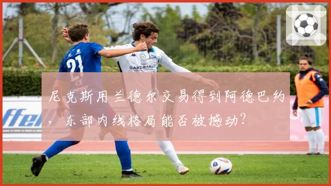 尼克斯用兰德尔交易得到阿德巴约，东部内线格局能否被撼动？