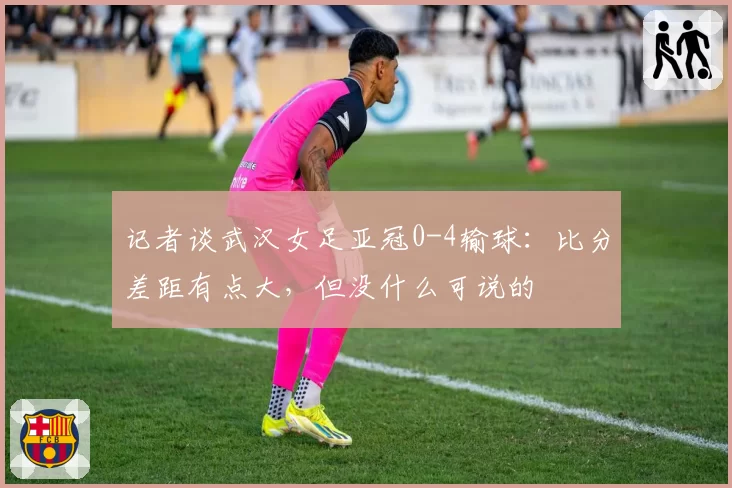 记者谈武汉女足亚冠0-4输球：比分差距有点大，但没什么可说的
