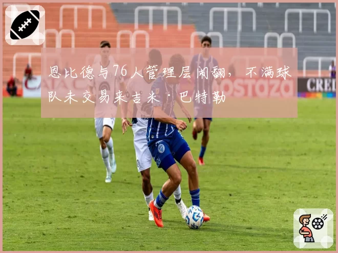 恩比德与76人管理层闹翻,不满球队未交易来吉米·巴特勒