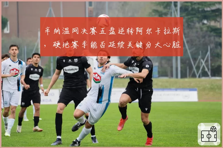 辛纳温网决赛五盘逆转阿尔卡拉斯，硬地赛季能否延续关键分大心脏表现？
