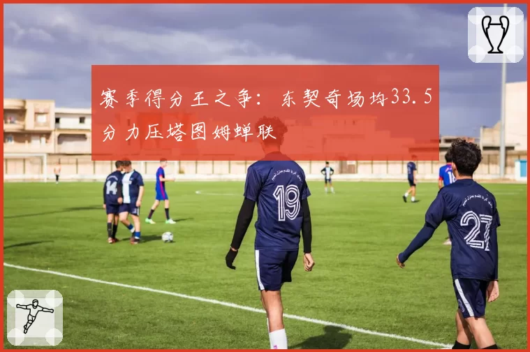 赛季得分王之争：东契奇场均33.5分力压塔图姆蝉联