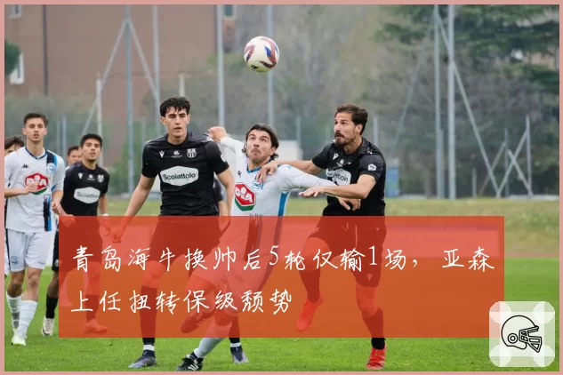 青岛海牛换帅后5轮仅输1场，亚森上任扭转保级颓势