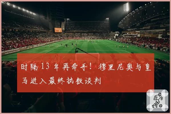时隔 13 年再牵手！穆里尼奥与皇马进入最终执教谈判