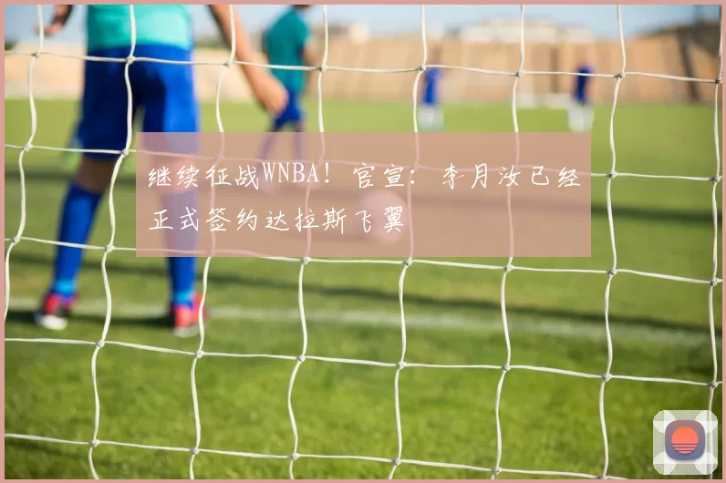 继续征战WNBA！官宣：李月汝已经正式签约达拉斯飞翼