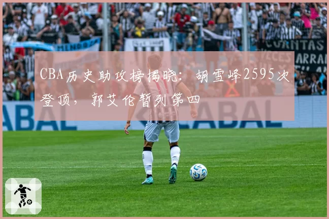 CBA历史助攻榜揭晓：胡雪峰2595次登顶，郭艾伦暂列第四