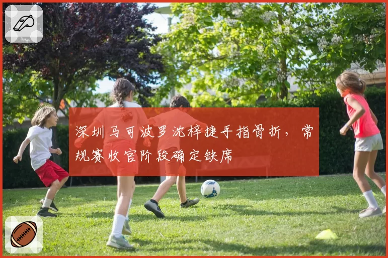 深圳马可波罗沈梓捷手指骨折,常规赛收官阶段确定缺席