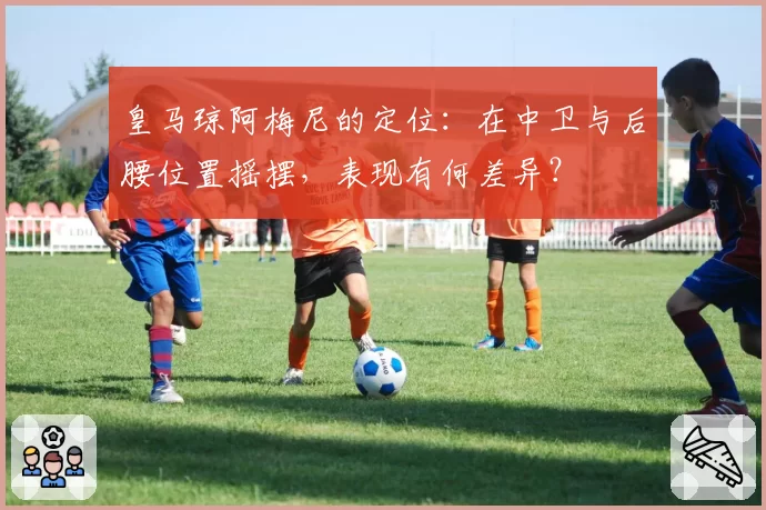 皇马琼阿梅尼的定位：在中卫与后腰位置摇摆，表现有何差异？
