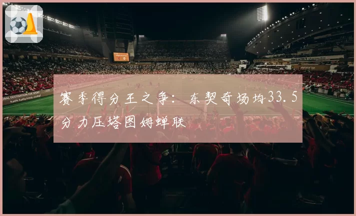 赛季得分王之争：东契奇场均33.5分力压塔图姆蝉联