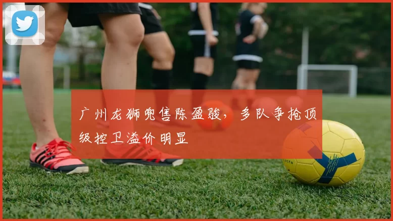 广州龙狮兜售陈盈骏，多队争抢顶级控卫溢价明显