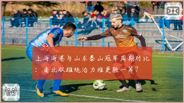 上海海港与山东泰山冠军周期对比：南北双雄统治力谁更胜一筹？