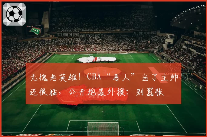 无愧老英雄！CBA“恶人”当了主帅还很猛，公开炮轰外援：别嚣张