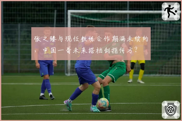 张之臻与现任教练合作期满未续约，中国一哥未来搭档剑指何方？