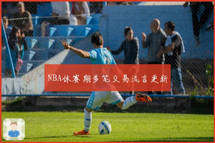 NBA休赛期多笔交易流言更新