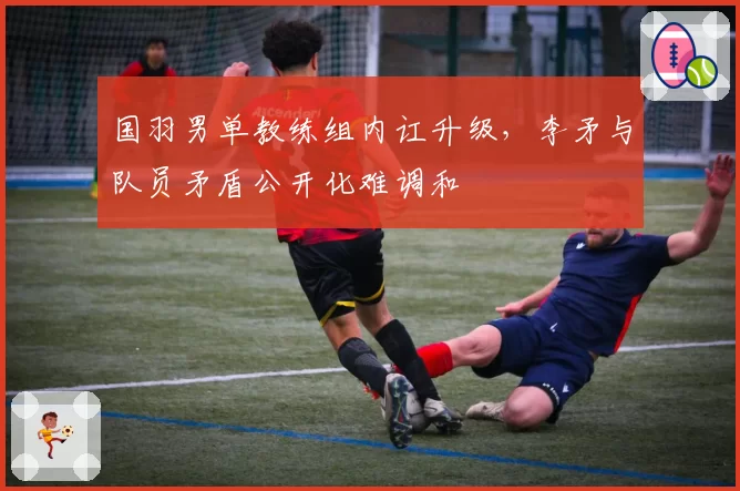 国羽男单教练组内讧升级，李矛与队员矛盾公开化难调和