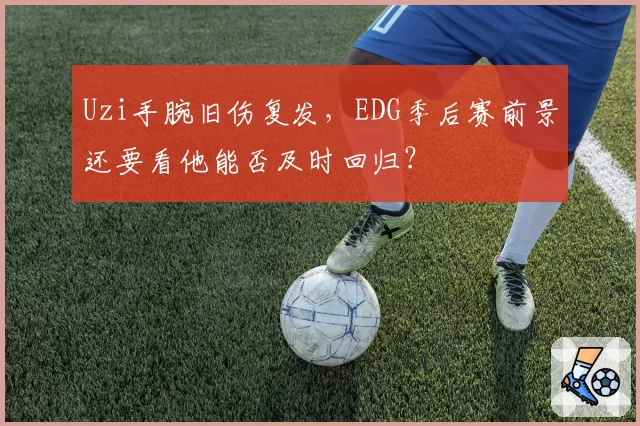 Uzi手腕旧伤复发，EDG季后赛前景还要看他能否及时回归？