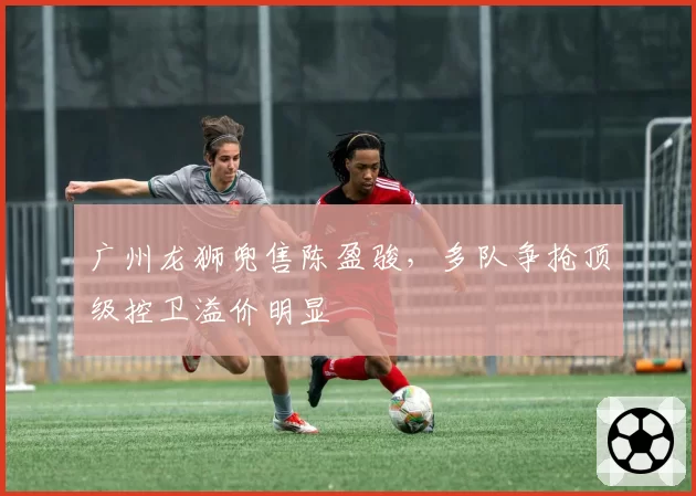 广州龙狮兜售陈盈骏，多队争抢顶级控卫溢价明显