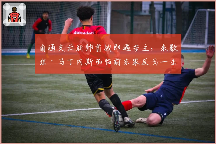 南通支云新帅首战即遇苦主，米歇尔·马丁内斯面临前东家反戈一击