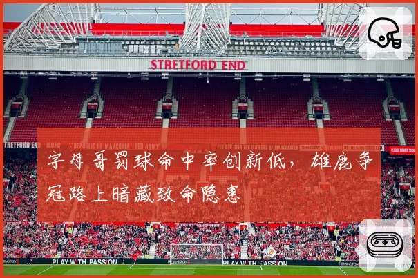字母哥罚球命中率创新低，雄鹿争冠路上暗藏致命隐患