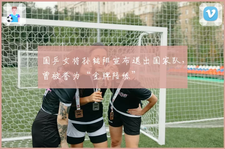 国乒女将孙铭阳宣布退出国家队，曾被誉为“金牌陪练”