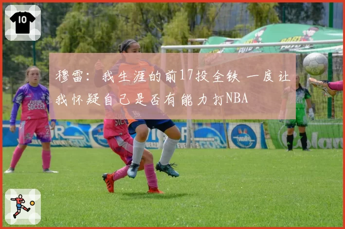 穆雷：我生涯的前17投全铁 一度让我怀疑自己是否有能力打NBA