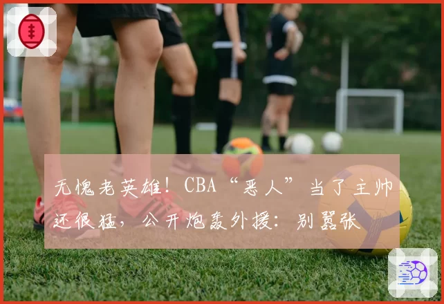 无愧老英雄!CBA“恶人”当了主帅还很猛,公开炮轰外援:别嚣张
