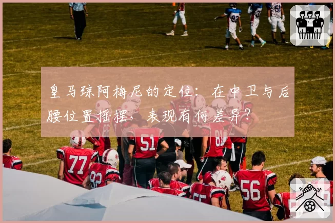 皇马琼阿梅尼的定位：在中卫与后腰位置摇摆，表现有何差异？