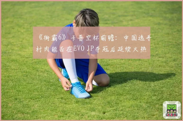 《街霸6》卡普空杯前瞻:中国选手村肉能否在EVO JP夺冠后延续火热状态?