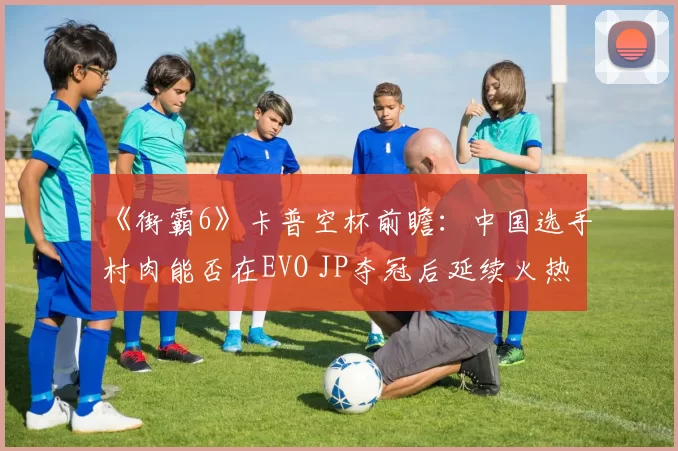 《街霸6》卡普空杯前瞻：中国选手村肉能否在EVO JP夺冠后延续火热状态？