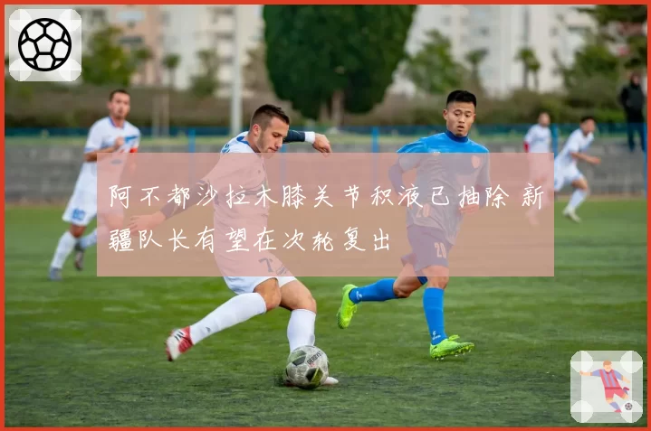 阿不都沙拉木膝关节积液已抽除 新疆队长有望在次轮复出