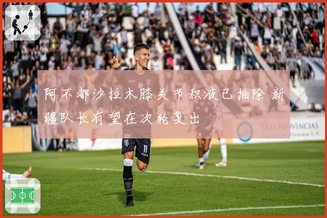 阿不都沙拉木膝关节积液已抽除 新疆队长有望在次轮复出
