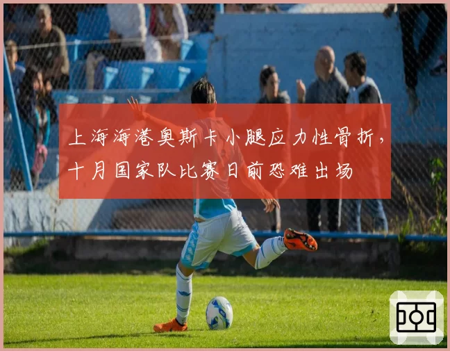 上海海港奥斯卡小腿应力性骨折，十月国家队比赛日前恐难出场