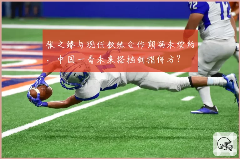 张之臻与现任教练合作期满未续约，中国一哥未来搭档剑指何方？