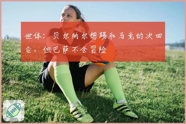 世体：贝尔纳尔想踢和马竞的次回合，但巴萨不会冒险
