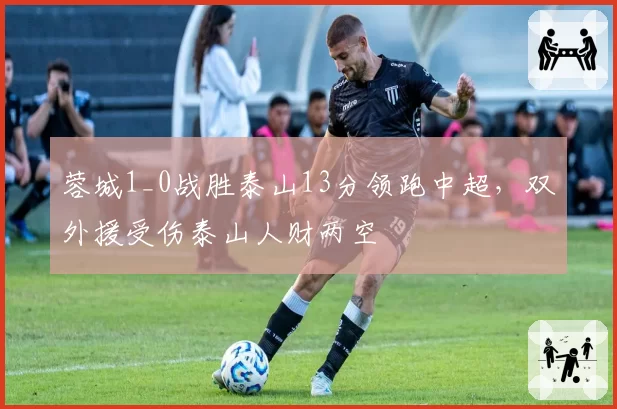 蓉城1_0战胜泰山13分领跑中超，双外援受伤泰山人财两空