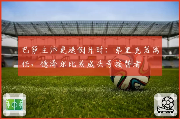 巴萨主帅更迭倒计时：弗里克若离任，德泽尔比或成头号接替者
