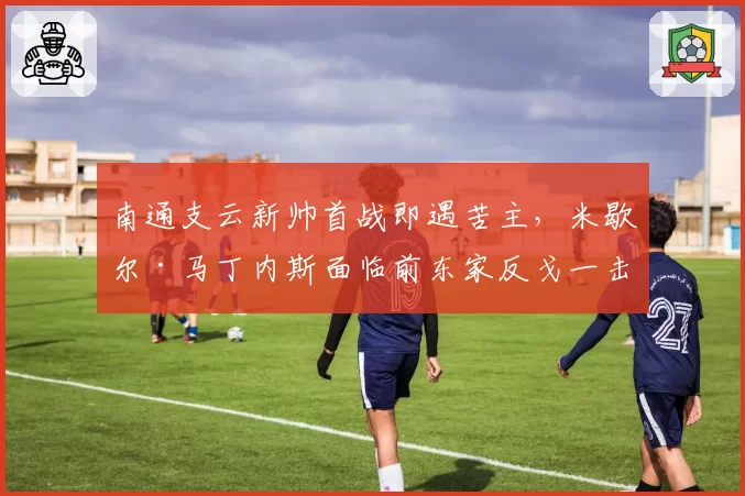 南通支云新帅首战即遇苦主，米歇尔·马丁内斯面临前东家反戈一击