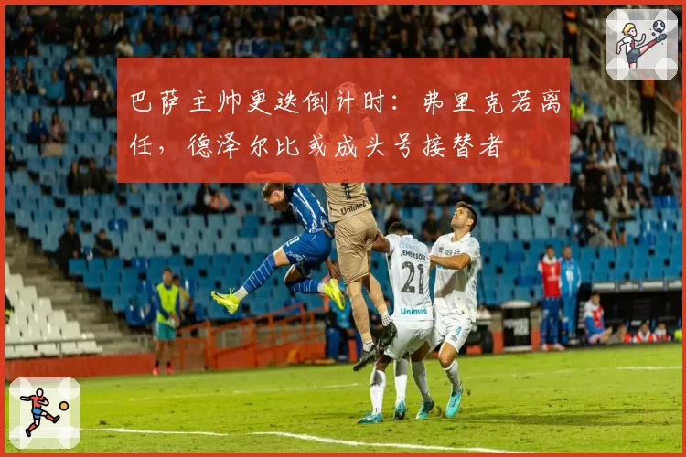 巴萨主帅更迭倒计时：弗里克若离任，德泽尔比或成头号接替者
